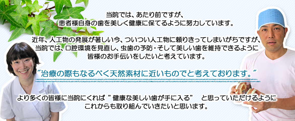 当院では、あたり前ですが、 患者様自身の歯を美しく健康に保てるように努力しています。  近年、人工物の発展が著しい今、ついつい人工物に頼りきってしまいがちですが、 当院では、口腔環境を見直し、虫歯の予防・そして美しい歯を維持できるように 皆様のお手伝いをしたいと考えています。  "治療の際もなるべく天然素材に近いものでと考えております。"  より多くの皆様に当院にくれば ”健康な美しい歯が手に入る”　と思っていただけるように これからも取り組んでいきたいと思います。